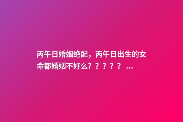 丙午日婚姻绝配，丙午日出生的女命都婚姻不好么？？？？？ 丙午日出生的女命，如何化解婚恋不顺！急求-第1张-观点-玄机派